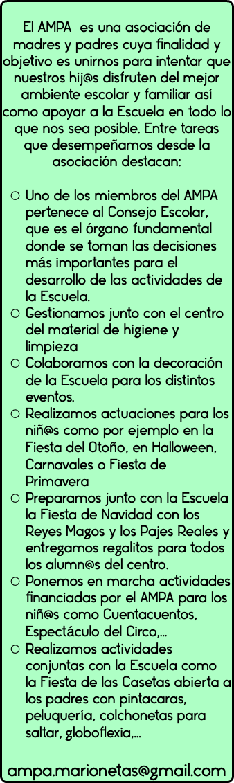  El AMPA es una asociación de madres y padres cuya finalidad y objetivo es unirnos para intentar que nuestros hij@s disfruten del mejor ambiente escolar y familiar así como apoyar a la Escuela en todo lo que nos sea posible. Entre tareas que desempeñamos desde la asociación destacan: Uno de los miembros del AMPA pertenece al Consejo Escolar, que es el órgano fundamental donde se toman las decisiones más importantes para el desarrollo de las actividades de la Escuela. Gestionamos junto con el centro del material de higiene y limpieza Colaboramos con la decoración de la Escuela para los distintos eventos. Realizamos actuaciones para los niñ@s como por ejemplo en la Fiesta del Otoño, en Halloween, Carnavales o Fiesta de Primavera Preparamos junto con la Escuela la Fiesta de Navidad con los Reyes Magos y los Pajes Reales y entregamos regalitos para todos los alumn@s del centro. Ponemos en marcha actividades financiadas por el AMPA para los niñ@s como Cuentacuentos, Espectáculo del Circo,… Realizamos actividades conjuntas con la Escuela como la Fiesta de las Casetas abierta a los padres con pintacaras, peluquería, colchonetas para saltar, globoflexia,… ampa.marionetas@gmail.com