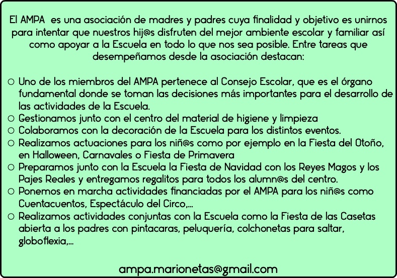  El AMPA es una asociación de madres y padres cuya finalidad y objetivo es unirnos para intentar que nuestros hij@s disfruten del mejor ambiente escolar y familiar así como apoyar a la Escuela en todo lo que nos sea posible. Entre tareas que desempeñamos desde la asociación destacan: Uno de los miembros del AMPA pertenece al Consejo Escolar, que es el órgano fundamental donde se toman las decisiones más importantes para el desarrollo de las actividades de la Escuela. Gestionamos junto con el centro del material de higiene y limpieza Colaboramos con la decoración de la Escuela para los distintos eventos. Realizamos actuaciones para los niñ@s como por ejemplo en la Fiesta del Otoño, en Halloween, Carnavales o Fiesta de Primavera Preparamos junto con la Escuela la Fiesta de Navidad con los Reyes Magos y los Pajes Reales y entregamos regalitos para todos los alumn@s del centro. Ponemos en marcha actividades financiadas por el AMPA para los niñ@s como Cuentacuentos, Espectáculo del Circo,… Realizamos actividades conjuntas con la Escuela como la Fiesta de las Casetas abierta a los padres con pintacaras, peluquería, colchonetas para saltar, globoflexia,… ampa.marionetas@gmail.com